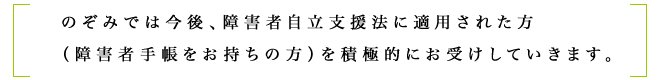 のぞみでは今後、障害者自立支援法に適用された方 (障害者手帳をお持ちの方)を積極的にお受けしていきます。