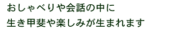 おしゃべりや会話の中に 生き甲斐や楽しみが生まれます